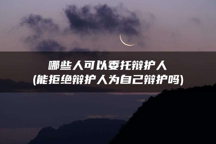 哪些人可以委托辩护人(能拒绝辩护人为自己辩护吗)