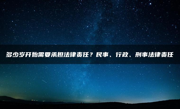 多少岁开始需要承担法律责任？民事、行政、刑事法律责任