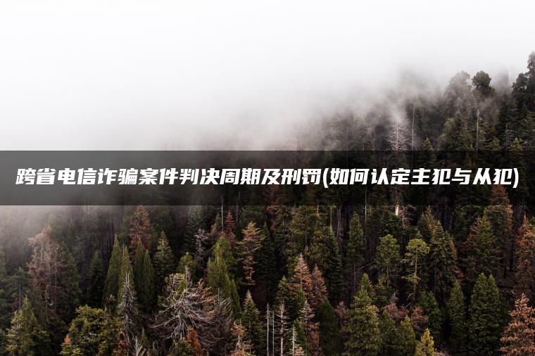 跨省电信诈骗案件判决周期及刑罚(如何认定主犯与从犯)