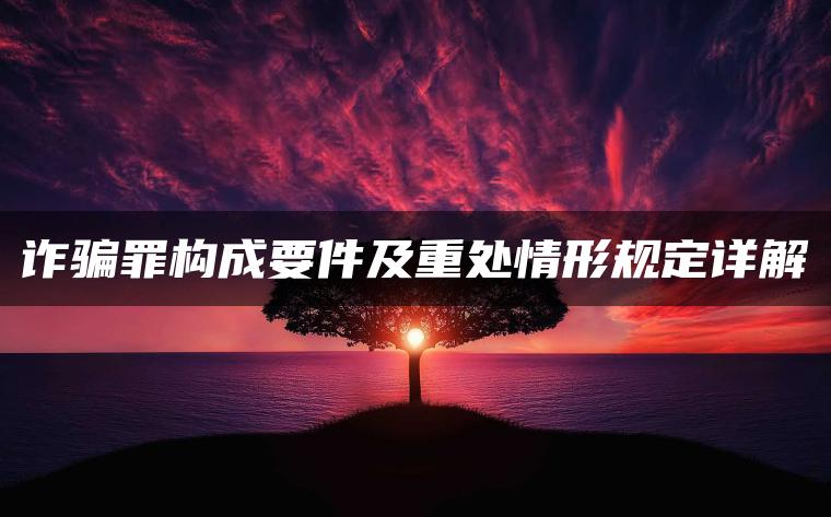 诈骗罪构成要件及重处情形规定详解