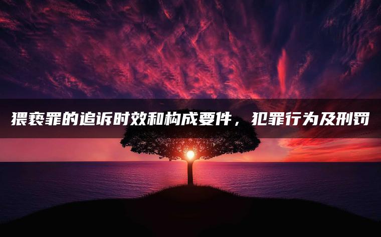 猥亵罪的追诉时效和构成要件，犯罪行为及刑罚