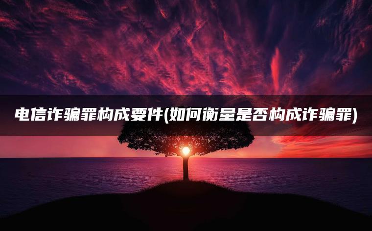 电信诈骗罪构成要件(如何衡量是否构成诈骗罪)