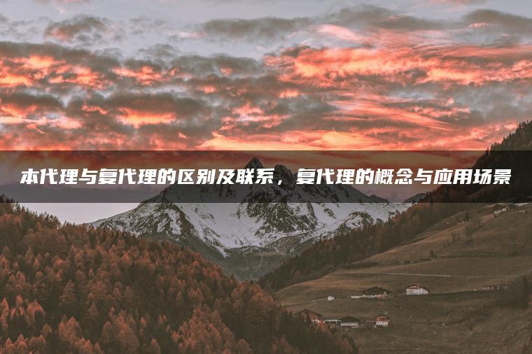 本代理与复代理的区别及联系，复代理的概念与应用场景