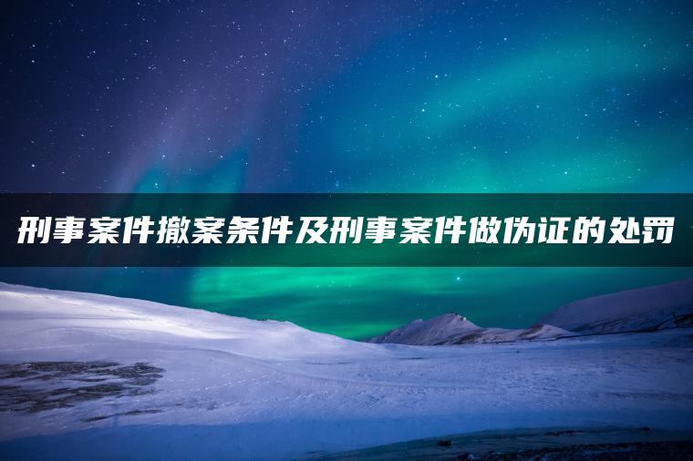 刑事案件撤案条件及刑事案件做伪证的处罚