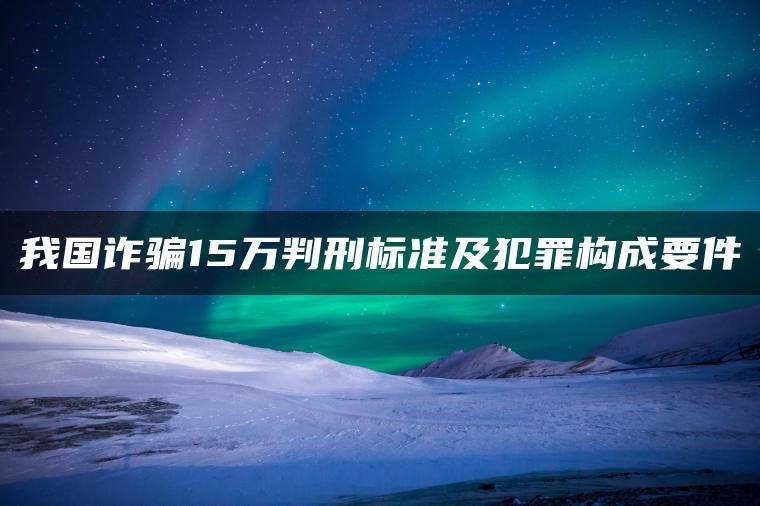 我国诈骗15万判刑标准及犯罪构成要件