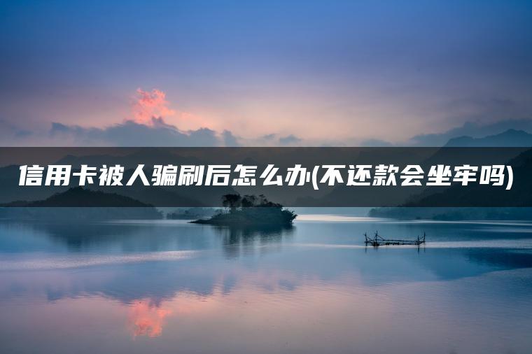 信用卡被人骗刷后怎么办(不还款会坐牢吗)