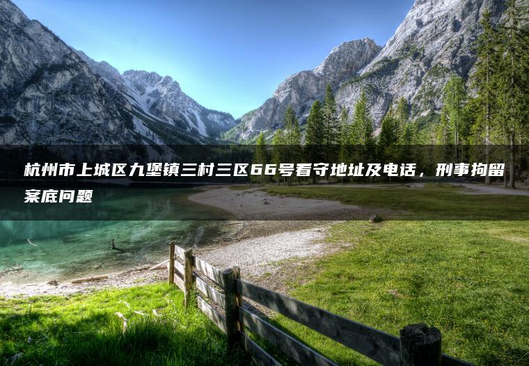 杭州市上城区九堡镇三村三区66号看守地址及电话，刑事拘留案底问题