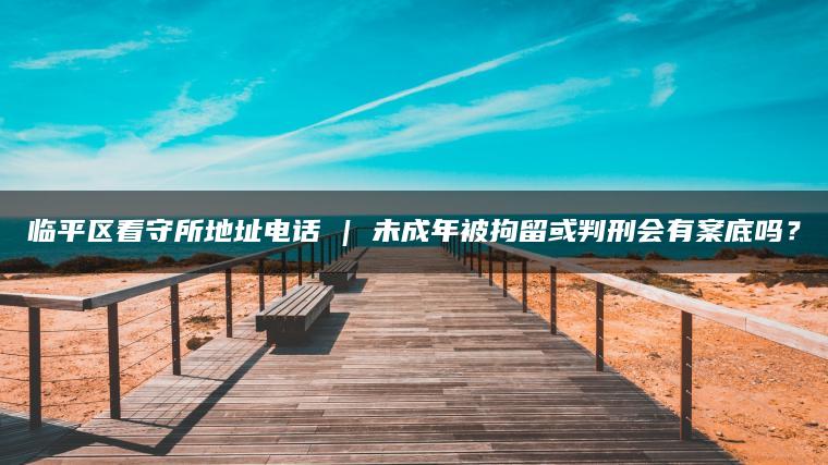 临平区看守所地址电话 | 未成年被拘留或判刑会有案底吗？