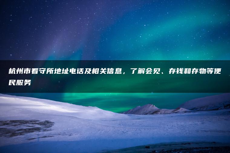 杭州市看守所地址电话及相关信息，了解会见、存钱和存物等便民服务